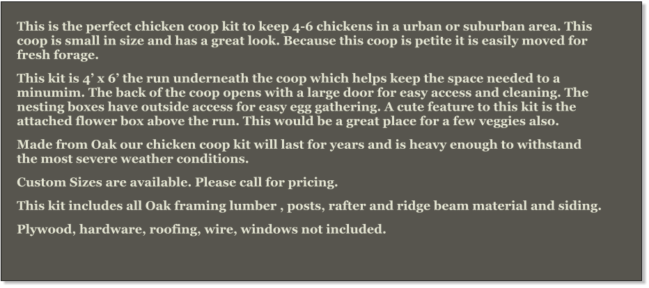 This is the perfect chicken coop kit to keep 4-6 chickens in a urban or suburban area. This coop is small in size and has a great look. Because this coop is petite it is easily moved for fresh forage. This kit is 4’ x 6’ the run underneath the coop which helps keep the space needed to a minumim. The back of the coop opens with a large door for easy access and cleaning. The nesting boxes have outside access for easy egg gathering. A cute feature to this kit is the attached flower box above the run. This would be a great place for a few veggies also.  Made from Oak our chicken coop kit will last for years and is heavy enough to withstand the most severe weather conditions.   Custom Sizes are available. Please call for pricing. This kit includes all Oak framing lumber , posts, rafter and ridge beam material and siding. Plywood, hardware, roofing, wire, windows not included.