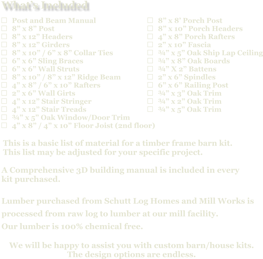 	8” x 8’ Porch Post 	8” x 10” Porch Headers 	4” x 8” Porch Rafters 	2” x 10” Fascia 	¾” x 5” Oak Ship Lap Ceiling 	¾” x 8” Oak Boards 	¾” X 2” Battens 	2” x 6” Spindles 	6” x 6” Railing Post 	¾” x 3” Oak Trim 	¾” x 2” Oak Trim 	¾” x 5” Oak Trim                            A Comprehensive 3D building manual is included in every  kit purchased.  Lumber purchased from Schutt Log Homes and Mill Works is  processed from raw log to lumber at our mill facility. Our lumber is 100% chemical free.   We will be happy to assist you with custom barn/house kits.   The design options are endless.   This is a basic list of material for a timber frame barn kit. This list may be adjusted for your specific project.  	Post and Beam Manual 	8” x 8” Post 	8” x 12” Headers 	8” x 12” Girders 	8” x 10” / 6” x 8” Collar Ties 	6” x 6” Sling Braces 	6” x 6” Wall Struts 	8” x 10” / 8” x 12” Ridge Beam 	4” x 8” / 6” x 10” Rafters 	2” x 6” Wall Girts 	4” x 12” Stair Stringer 	4” x 12” Stair Treads 	¾” x 5” Oak Window/Door Trim 	4” x 8” / 4” x 10” Floor Joist (2nd floor)   What’s Included