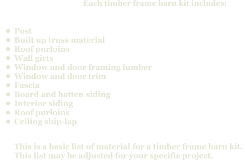 Each timber frame barn kit includes:      •	Post •	Built up truss material •	Roof purloins •	Wall girts •	Window and door framing lumber •	Window and door trim •	Fascia  •	Board and batten siding •	Interior siding •	Roof purloins •	Ceiling ship-lapThis is a basic list of material for a timber frame barn kit. This list may be adjusted for your specific project.