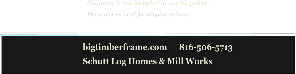 Shipping is not included in our kit prices. Please give us a call for shipping estimates.            bigtimberframe.com      816-506-5713            Schutt Log Homes & Mill Works