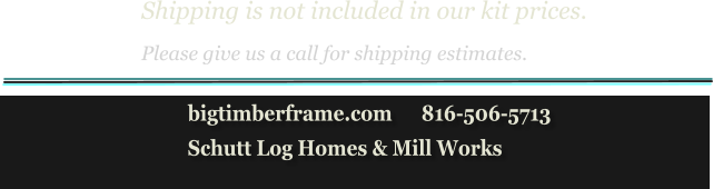 Shipping is not included in our kit prices. Please give us a call for shipping estimates.            bigtimberframe.com      816-506-5713            Schutt Log Homes & Mill Works