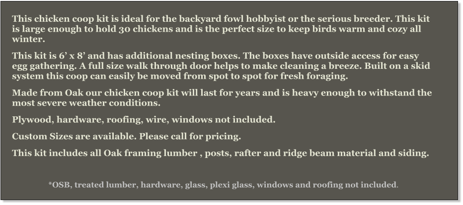 This chicken coop kit is ideal for the backyard fowl hobbyist or the serious breeder. This kit is large enough to hold 30 chickens and is the perfect size to keep birds warm and cozy all winter. This kit is 6’ x 8’ and has additional nesting boxes. The boxes have outside access for easy egg gathering. A full size walk through door helps to make cleaning a breeze. Built on a skid system this coop can easily be moved from spot to spot for fresh foraging. Made from Oak our chicken coop kit will last for years and is heavy enough to withstand the most severe weather conditions. Plywood, hardware, roofing, wire, windows not included.   Custom Sizes are available. Please call for pricing. This kit includes all Oak framing lumber , posts, rafter and ridge beam material and siding.  *OSB, treated lumber, hardware, glass, plexi glass, windows and roofing not included.