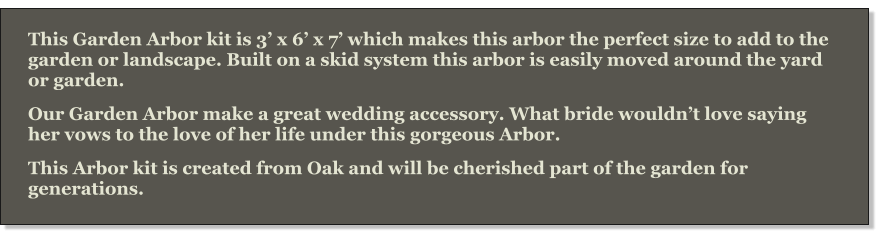 This Garden Arbor kit is 3’ x 6’ x 7’ which makes this arbor the perfect size to add to the garden or landscape. Built on a skid system this arbor is easily moved around the yard or garden. Our Garden Arbor make a great wedding accessory. What bride wouldn’t love saying her vows to the love of her life under this gorgeous Arbor. This Arbor kit is created from Oak and will be cherished part of the garden for generations.