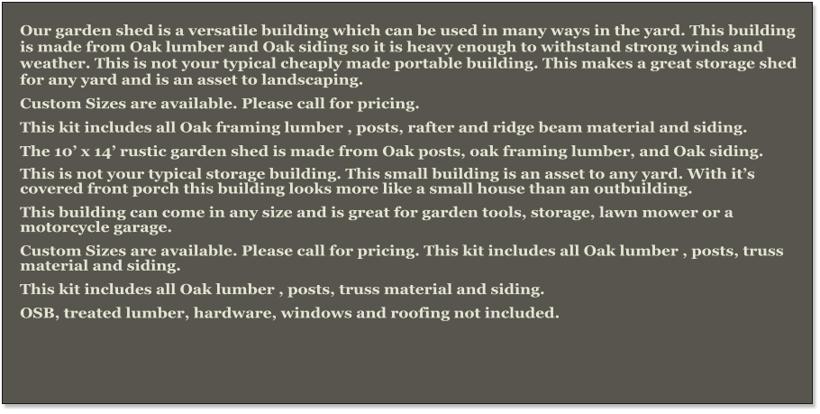 Our garden shed is a versatile building which can be used in many ways in the yard. This building is made from Oak lumber and Oak siding so it is heavy enough to withstand strong winds and weather. This is not your typical cheaply made portable building. This makes a great storage shed for any yard and is an asset to landscaping. Custom Sizes are available. Please call for pricing. This kit includes all Oak framing lumber , posts, rafter and ridge beam material and siding. The 10’ x 14’ rustic garden shed is made from Oak posts, oak framing lumber, and Oak siding.  This is not your typical storage building. This small building is an asset to any yard. With it’s covered front porch this building looks more like a small house than an outbuilding. This building can come in any size and is great for garden tools, storage, lawn mower or a motorcycle garage. Custom Sizes are available. Please call for pricing. This kit includes all Oak lumber , posts, truss material and siding. This kit includes all Oak lumber , posts, truss material and siding. OSB, treated lumber, hardware, windows and roofing not included.