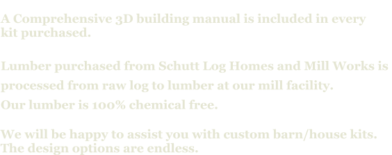 A Comprehensive 3D building manual is included in every  kit purchased.  Lumber purchased from Schutt Log Homes and Mill Works is  processed from raw log to lumber at our mill facility. Our lumber is 100% chemical free.   We will be happy to assist you with custom barn/house kits.   The design options are endless.