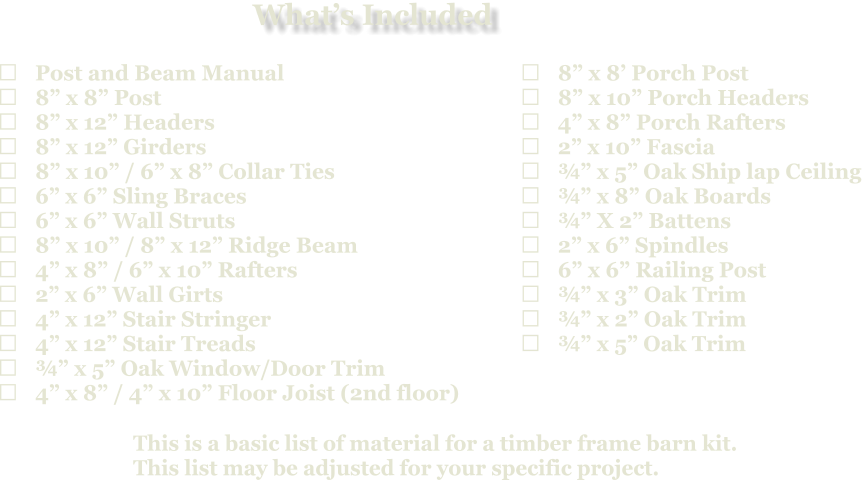 This is a basic list of material for a timber frame barn kit. This list may be adjusted for your specific project.  	Post and Beam Manual 	8” x 8” Post 	8” x 12” Headers 	8” x 12” Girders 	8” x 10” / 6” x 8” Collar Ties 	6” x 6” Sling Braces 	6” x 6” Wall Struts 	8” x 10” / 8” x 12” Ridge Beam 	4” x 8” / 6” x 10” Rafters 	2” x 6” Wall Girts 	4” x 12” Stair Stringer 	4” x 12” Stair Treads 	¾” x 5” Oak Window/Door Trim 	4” x 8” / 4” x 10” Floor Joist (2nd floor)   	8” x 8’ Porch Post 	8” x 10” Porch Headers 	4” x 8” Porch Rafters 	2” x 10” Fascia 	¾” x 5” Oak Ship lap Ceiling 	¾” x 8” Oak Boards 	¾” X 2” Battens 	2” x 6” Spindles 	6” x 6” Railing Post 	¾” x 3” Oak Trim 	¾” x 2” Oak Trim 	¾” x 5” Oak Trim What’s Included