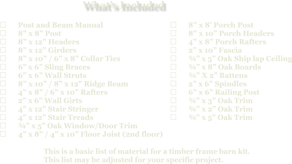 This is a basic list of material for a timber frame barn kit. This list may be adjusted for your specific project.  	Post and Beam Manual 	8” x 8” Post 	8” x 12” Headers 	8” x 12” Girders 	8” x 10” / 6” x 8” Collar Ties 	6” x 6” Sling Braces 	6” x 6” Wall Struts 	8” x 10” / 8” x 12” Ridge Beam 	4” x 8” / 6” x 10” Rafters 	2” x 6” Wall Girts 	4” x 12” Stair Stringer 	4” x 12” Stair Treads 	¾” x 5” Oak Window/Door Trim 	4” x 8” / 4” x 10” Floor Joist (2nd floor)   	8” x 8’ Porch Post 	8” x 10” Porch Headers 	4” x 8” Porch Rafters 	2” x 10” Fascia 	¾” x 5” Oak Ship lap Ceiling 	¾” x 8” Oak Boards 	¾” X 2” Battens 	2” x 6” Spindles 	6” x 6” Railing Post 	¾” x 3” Oak Trim 	¾” x 2” Oak Trim 	¾” x 5” Oak Trim What’s Included