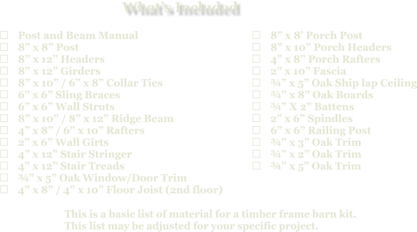 This is a basic list of material for a timber frame barn kit. This list may be adjusted for your specific project.  	Post and Beam Manual 	8” x 8” Post 	8” x 12” Headers 	8” x 12” Girders 	8” x 10” / 6” x 8” Collar Ties 	6” x 6” Sling Braces 	6” x 6” Wall Struts 	8” x 10” / 8” x 12” Ridge Beam 	4” x 8” / 6” x 10” Rafters 	2” x 6” Wall Girts 	4” x 12” Stair Stringer 	4” x 12” Stair Treads 	¾” x 5” Oak Window/Door Trim 	4” x 8” / 4” x 10” Floor Joist (2nd floor)   	8” x 8’ Porch Post 	8” x 10” Porch Headers 	4” x 8” Porch Rafters 	2” x 10” Fascia 	¾” x 5” Oak Ship lap Ceiling 	¾” x 8” Oak Boards 	¾” X 2” Battens 	2” x 6” Spindles 	6” x 6” Railing Post 	¾” x 3” Oak Trim 	¾” x 2” Oak Trim 	¾” x 5” Oak Trim What’s Included