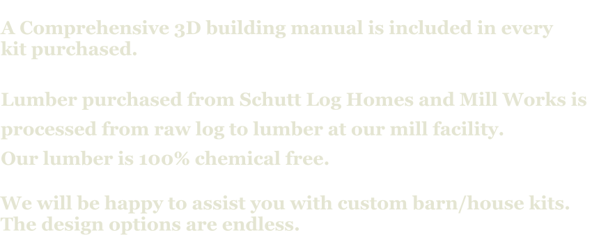 A Comprehensive 3D building manual is included in every  kit purchased.  Lumber purchased from Schutt Log Homes and Mill Works is  processed from raw log to lumber at our mill facility. Our lumber is 100% chemical free.   We will be happy to assist you with custom barn/house kits.   The design options are endless.