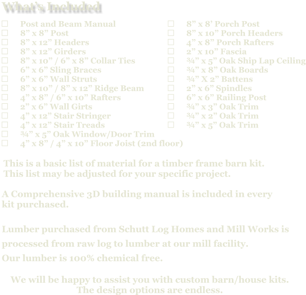 	8” x 8’ Porch Post 	8” x 10” Porch Headers 	4” x 8” Porch Rafters 	2” x 10” Fascia 	¾” x 5” Oak Ship Lap Ceiling 	¾” x 8” Oak Boards 	¾” X 2” Battens 	2” x 6” Spindles 	6” x 6” Railing Post 	¾” x 3” Oak Trim 	¾” x 2” Oak Trim 	¾” x 5” Oak Trim                            A Comprehensive 3D building manual is included in every  kit purchased.  Lumber purchased from Schutt Log Homes and Mill Works is  processed from raw log to lumber at our mill facility. Our lumber is 100% chemical free.   We will be happy to assist you with custom barn/house kits.   The design options are endless.   This is a basic list of material for a timber frame barn kit. This list may be adjusted for your specific project.  	Post and Beam Manual 	8” x 8” Post 	8” x 12” Headers 	8” x 12” Girders 	8” x 10” / 6” x 8” Collar Ties 	6” x 6” Sling Braces 	6” x 6” Wall Struts 	8” x 10” / 8” x 12” Ridge Beam 	4” x 8” / 6” x 10” Rafters 	2” x 6” Wall Girts 	4” x 12” Stair Stringer 	4” x 12” Stair Treads 	¾” x 5” Oak Window/Door Trim 	4” x 8” / 4” x 10” Floor Joist (2nd floor)   What’s Included